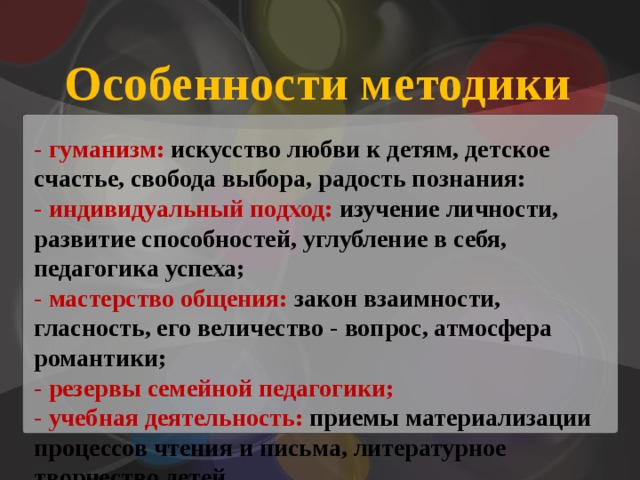 Особенности методики - гуманизм: искусство любви к детям, детское счастье, свобода выбора, радость познания: - индивидуальный подход: изучение личности, развитие способностей, углубление в себя, педагогика успеха; - мастерство общения: закон взаимности, гласность, его величество - вопрос, атмосфера романтики; - резервы семейной педагогики; - учебная деятельность: приемы материализации процессов чтения и письма, литературное творчество детей. 