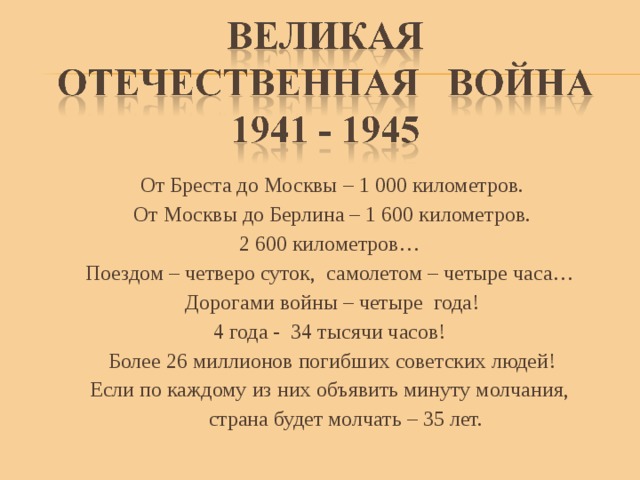 От Бреста до Москвы – 1 000 километров. От Москвы до Берлина – 1 600 километров. 2 600 километров… Поездом – четверо суток, самолетом – четыре часа… Дорогами войны – четыре года! 4 года - 34 тысячи часов! Более 26 миллионов погибших советских людей! Если по каждому из них объявить минуту молчания,  страна будет молчать – 35 лет. 
