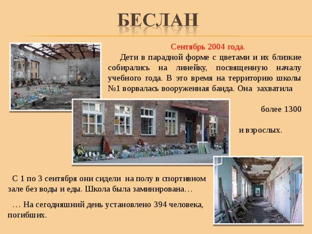  Сентябрь 2004 года.  Дети в парадной форме с цветами и их близкие собирались на линейку, посвященную началу учебного года. В это время на территорию школы №1 ворвалась вооруженная банда. Она захватила  более 1300 детей  и взрослых. .  С 1 по 3 сентября они сидели на полу в спортивном зале без воды и еды. Школа была заминирована… … На сегодняшний день установлено 394 человека, погибших. 