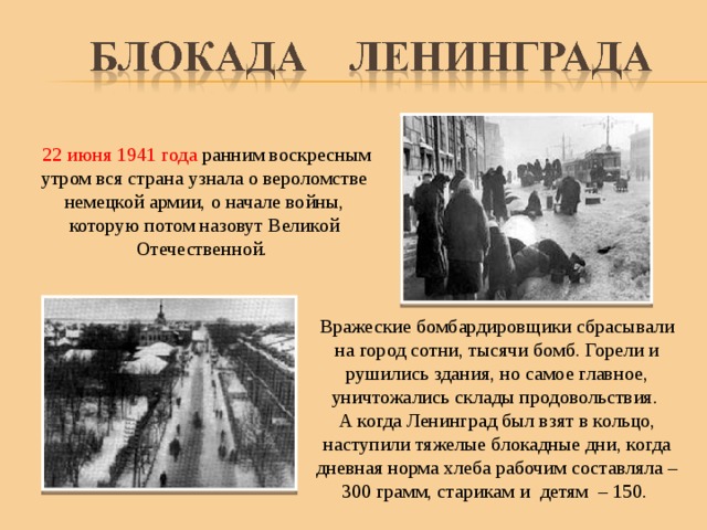  22 июня 1941 года ранним воскресным утром вся страна узнала о вероломстве немецкой армии, о начале войны, которую потом назовут Великой Отечественной. Вражеские бомбардировщики сбрасывали на город сотни, тысячи бомб. Горели и рушились здания, но самое главное, уничтожались склады продовольствия. А когда Ленинград был взят в кольцо, наступили тяжелые блокадные дни, когда дневная норма хлеба рабочим составляла – 300 грамм, старикам и детям – 150. 