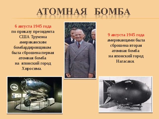  6 августа 1945 года по приказу президента США Трумэна американским бомбардировщиком была сброшена первая атомная бомба на японский город Хиросима. 9 августа 1945 года американцами была сброшена вторая атомная бомба на японский город Нагасаки. 