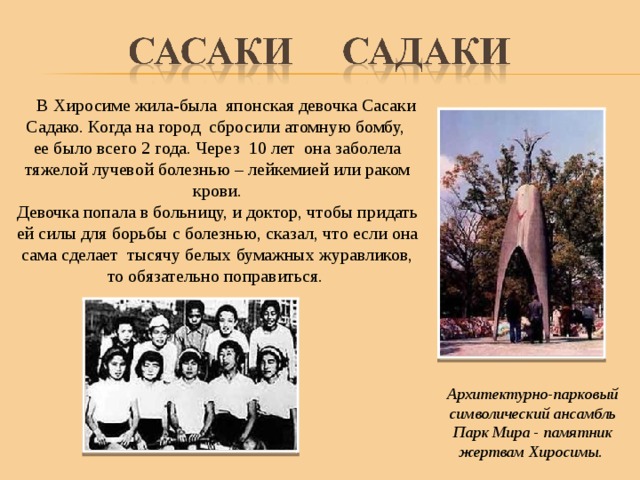  В Хиросиме жила-была японская девочка Сасаки Садако. Когда на город сбросили атомную бомбу, ее было всего 2 года. Через 10 лет она заболела тяжелой лучевой болезнью – лейкемией или раком крови. Девочка попала в больницу, и доктор, чтобы придать ей силы для борьбы с болезнью, сказал, что если она сама сделает тысячу белых бумажных журавликов, то обязательно поправиться. Архитектурно-парковый символический ансамбль Парк Мира - памятник жертвам Хиросимы. 