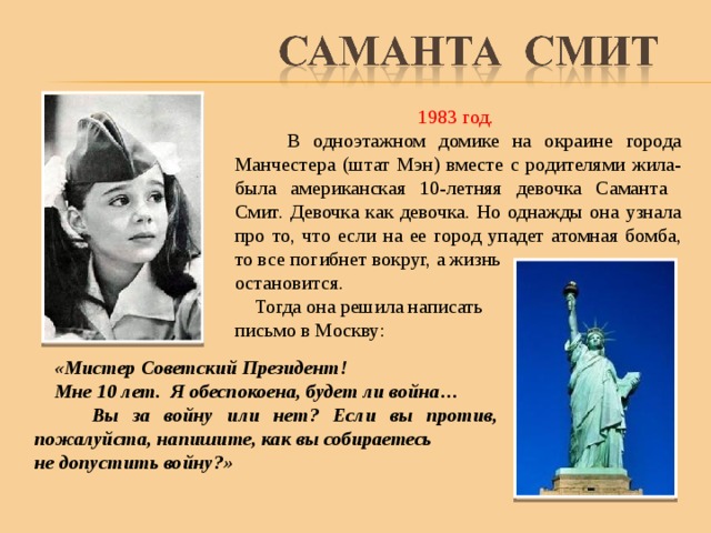 1983 год.  В одноэтажном домике на окраине города Манчестера (штат Мэн) вместе с родителями жила-была американская 10-летняя девочка Саманта Смит.  Девочка как девочка. Но однажды она узнала про то, что если на ее город упадет атомная бомба, то все погибнет вокруг, а жизнь остановится.  Тогда она решила написать письмо в Москву:  «Мистер Советский Президент!  Мне 10 лет. Я обеспокоена, будет ли война…  Вы за войну или нет? Если вы против, пожалуйста, напишите, как вы собираетесь не допустить войну?» 