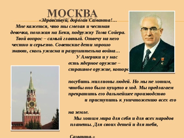  «Здравствуй, дорогая Саманта!…  Мне кажется, что ты смелая и честная девочка, похожая на Беки, подружку Тома Сойера.  Твой вопрос – самый главный. Отвечу на него  честно и серьезно. Советские дети хорошо  знают, сколь ужасна и разрушительна война…  У Америки и у нас  есть ядерное оружие –  страшное оружие, которое может в один миг  погубить миллионы людей. Но мы не хотим,  чтобы оно было пущено в ход. Мы предлагаем  прекратить его дальнейшее производство  и приступить к уничтожению всех его запасов  на земле.  Мы хотим мира для себя и для всех народов  планеты. Для своих детей и для тебя,  Саманта.» 