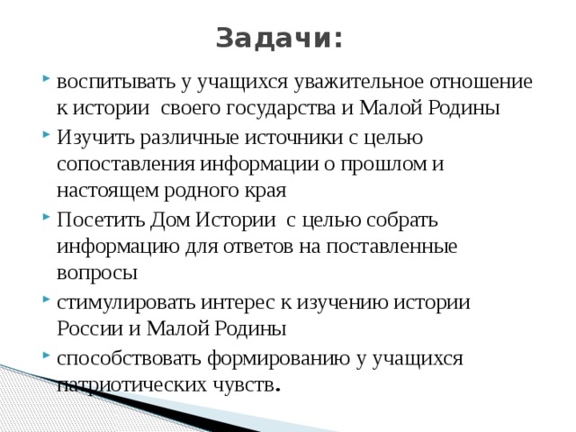 Задачи:   воспитывать у учащихся уважительное отношение к истории своего государства и Малой Родины Изучить различные источники с целью сопоставления информации о прошлом и настоящем родного края Посетить Дом Истории с целью собрать информацию для ответов на поставленные вопросы стимулировать интерес к изучению истории России и Малой Родины способствовать формированию у учащихся патриотических чувств . 