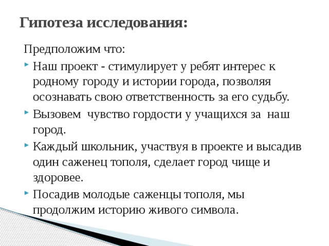 Гипотеза исследования:   Предположим что: Наш проект - стимулирует у ребят интерес к родному городу и истории города, позволяя осознавать свою ответственность за его судьбу. Вызовем чувство гордости у учащихся за наш город. Каждый школьник, участвуя в проекте и высадив один саженец тополя, сделает город чище и здоровее. Посадив молодые саженцы тополя, мы продолжим историю живого символа. 
