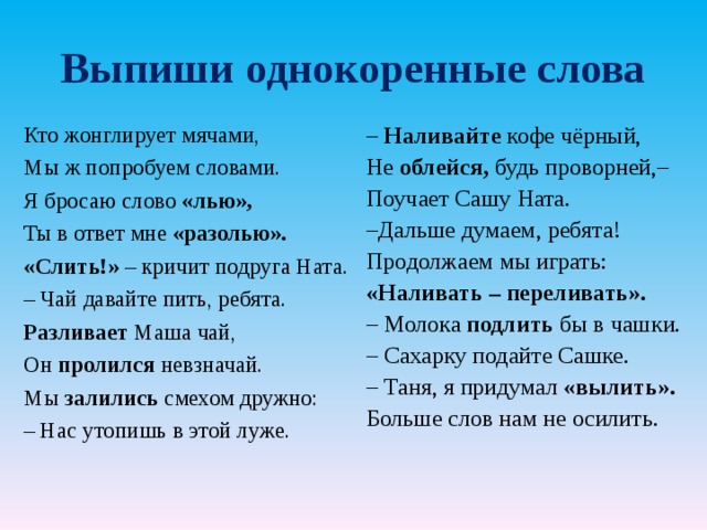 Выпиши однокоренные слова Кто жонглирует мячами, Мы ж попробуем словами. Я бросаю слово «лью», Ты в ответ мне «разолью». «Слить!» – кричит подруга Ната. – Чай давайте пить, ребята. Разливает Маша чай, Он пролился невзначай. Мы залились смехом дружно: – Нас утопишь в этой луже. – Наливайте кофе чёрный, Не облейся, будь проворней,– Поучает Сашу Ната. – Дальше думаем, ребята! Продолжаем мы играть: «Наливать – переливать». – Молока подлить бы в чашки. – Сахарку подайте Сашке. – Таня, я придумал «вылить». Больше слов нам не осилить. 