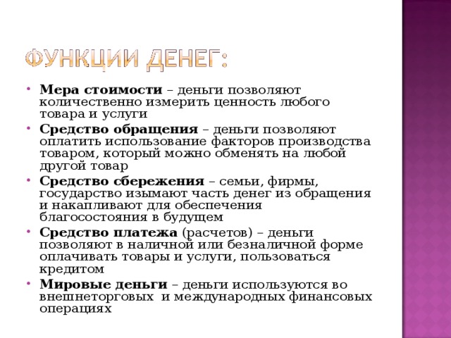 Мера стоимости – деньги позволяют количественно измерить ценность любого товара и услуги Средство обращения – деньги позволяют оплатить использование факторов производства товаром, который можно обменять на любой другой товар Средство сбережения – семьи, фирмы, государство изымают часть денег из обращения и накапливают для обеспечения благосостояния в будущем Средство платежа (расчетов) – деньги позволяют в наличной или безналичной форме оплачивать товары и услуги, пользоваться кредитом Мировые деньги – деньги используются во внешнеторговых и международных финансовых операциях  