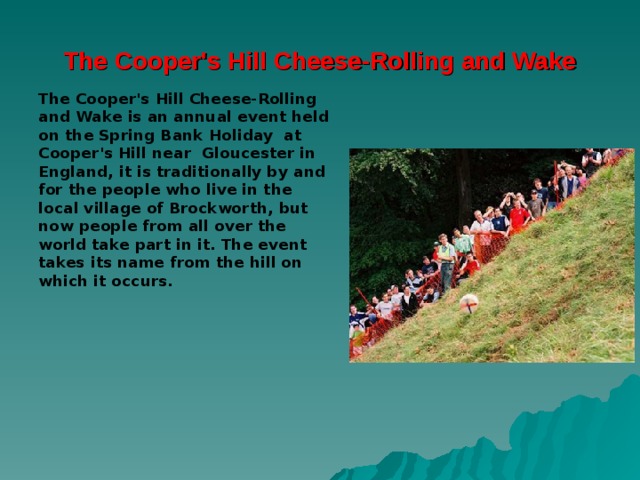 The Cooper's Hill Cheese-Rolling and Wake The Cooper's Hill Cheese-Rolling and Wake is an annual event held on the Spring Bank Holiday  at  Cooper's Hill  near Gloucester in England, it is traditionally by and for the people who live in the local village of Brockworth, but now people from all over the world take part in it. The event takes its name from the hill on which it occurs. 