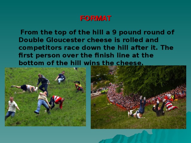 FORMAT  From the top of the hill a 9 pound round of Double Gloucester cheese is rolled and competitors race down the hill after it. The first person over the finish line at the bottom of the hill wins the cheese. 