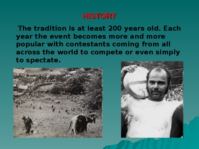 HISTORY  The tradition is at least 200 years old. Each year the event becomes more and more popular with contestants coming from all across the world to compete or even simply to spectate.  