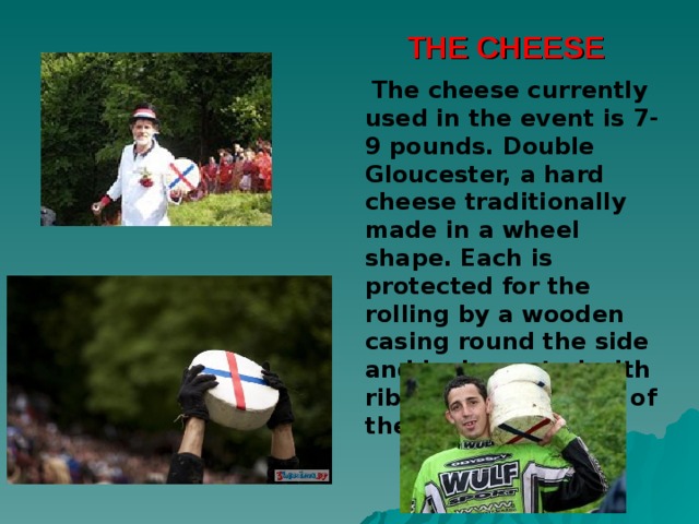 THE CHEESE  The cheese currently used in the event is 7-9 pounds. Double Gloucester, a hard cheese traditionally made in a wheel shape. Each is protected for the rolling by a wooden casing round the side and is decorated with ribbons at the start of the race. 