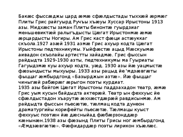Бакæс фыссæджы цард æмæ сфæлдыстады тыххæй æрмæг Плиты Грис райгуырд Ручъы хъæуы Хуссар Ирыстоны 1913 азы. Мидхæсты заман Плиты бинонтæ гуырдзиаг меньшевиктæй ралыгъдысты Цæгат Ирыстонмæ æмæ æрцардысты Ногиры. Ам Грис каст фæци астæуккаг скъола.1927 азæй 1931 азмæ Грис ахуыр кодта Цæгат Ирыстоны педтехникумы. Уыйфæстæ ацыд Мæскуымæ аивадон скъолайы артистты хайадмæ. Грис фыссын райдыдта 1929-1930 азты, педтехникумы ма Гуыриаты Гагуыдзмæ куы ахуыр кодта, уæд. 1930 азы йæ уацмыстæ фæзындысты мыхуыры. 1933 азы рацыд йе 'мдзæвгæты фыццаг æмбырдгонд «Базырджын азтæ». Йæ фыццаг чиныгæй рабæрæг æрыгон поэты курдиат. 1935 азы байгом Цæгат Ирыстоны паддзахадон театр, æмæ Грис уым кусын байдыдта актерæй. Театр ын феххуыс йе сфæлдыстадон хъарутæ æххæстдæрæй равдисынмæ. Ам райдыдта фыссын пьесæтæ, тæлмац кодта дунеон драматургийы корифейты пьесæтæ. Тæлмацы куыст феххуыс поэтæн йæ дæсныйад фæбæрзонддæр кæнынæн.1938 азы фæзынд Плиты Грисы ног æмбырдгонд «Æмдзæвгæтæ». Фæфидардæр поэты лирикон хъæлæс. 