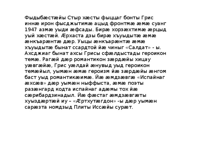Фыдыбæстæйы Стыр хæсты фыццаг бонты Грис иннæ ирон фысджытимæ ацыд фронтмæ æмæ суанг 1947 азмæ уыди æфсады. Бирæ хорзæхтимæ æрцыд уый хæстæй. Æрхаста дзы бирæ хъуыдытæ æмæ æнкъарæнтæ дæр. Уыцы æнкъарæнтæ æмæ хъуыдытæ бынат ссардтой йæ чиныг «Салдат» - ы. Ахсджиаг бынат ахсы Грисы сфæлдыстады героикон темæ. Рагæй дæр романтикон зæрдæйы хицау уæвгæйæ, Грис уæлдай æнувыд уыд героикон темæйыл, уымæн æмæ героизм йæ зæрдæйы æнгом баст уыд романтикæимæ. Йæ æмдзæвгæ «Испайнаг æхсæв» дæр уымæн ныффыста, æмæ поэты разæнгард кодта испайнаг адæмы тох йæ сæрибардзинадыл. Йæ фæстаг æмдзæвгæты хуыздæртæй иу – «Æртхутæгдон» -ы дæр уымæн сарæзта номдзыд Плиты Иссæйы сурæт. 