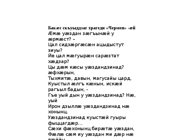 Бакæс скъуыддзаг трагеди «Чермен» -æй Æмæ уæздан зæгъынæй у æрмæст? – Цал сидзæргæсæн ацыдыстут зиуы? Йе цал мæгуырæн сарæзтат хæдзар? Цы дæм кæсы уæздандзинад? æфхæрын, Тыхмитæ, давын, магусайы цард, Куыстыл æлгъ кæнын, искæй рагъыл бадын, - Гъе уый дын у уæздандзинад? Нæ, уый Ирон дзыллæ уæздандзинад нæ хонынц. Уæздандзинад куыстæй гуыры фыццагдæр… Сæхи фæхонынц бирæтæ уæздан, Фæлæ сæм иу уæздан ми дæр нæ вæййы… Ныххатыр кæн: æргом дзырды къæм нæй, Уæздандзинад дæлгоммæ дзырд нæ вæййы… 