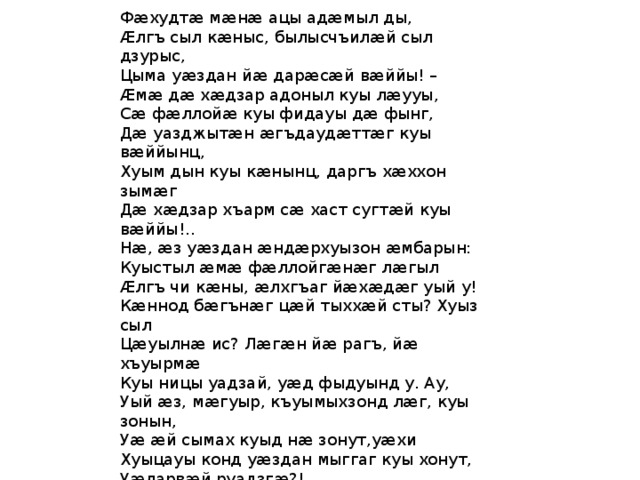 Фæхудтæ мæнæ ацы адæмыл ды, Æлгъ сыл кæныс, былысчъилæй сыл дзурыс, Цыма уæздан йæ дарæсæй вæййы! – Æмæ дæ хæдзар адоныл куы лæууы, Сæ фæллойæ куы фидауы дæ фынг, Дæ уазджытæн æгъдаудæттæг куы вæййынц, Хуым дын куы кæнынц, даргъ хæххон зымæг Дæ хæдзар хъарм сæ хаст сугтæй куы вæййы!.. Нæ, æз уæздан æндæрхуызон æмбарын: Куыстыл æмæ фæллойгæнæг лæгыл Æлгъ чи кæны, æлхгъаг йæхæдæг уый у! Кæннод бæгънæг цæй тыххæй сты? Хуыз сыл Цæуылнæ ис? Лæгæн йæ рагъ, йæ хъуырмæ Куы ницы уадзай, уæд фыдуынд у. Ау, Уый æз, мæгуыр, къуымыхзонд лæг, куы зонын, Уæ æй сымах куыд нæ зонут,уæхи Хуыцауы конд уæздан мыггаг куы хонут, Уæларвæй руадзгæ?! 
