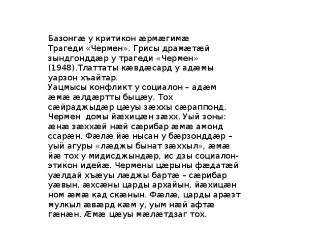 Базонгæ у критикон æрмæгимæ Трагеди «Чермен». Грисы драмӕтӕй зындгонддӕр у трагеди «Чермен» (1948).Тлаттаты кӕвдӕсард у адӕмы уарзон хъайтар. Уацмысы конфликт у социалон – адӕм ӕмӕ ӕлдӕртты быцӕу. Тох сӕйраджыдӕр цӕуы зӕххы сӕраппонд. Чермен домы йӕхицӕн зӕхх. Уый зоны: ӕнӕ зӕххӕй нӕй сӕрибар ӕмӕ амонд ссарӕн. Фӕлӕ йӕ нысан у бӕрзонддӕр – уый агуры «лӕджы бынат зӕххыл», ӕмӕ йӕ тох у мидисджындӕр, ис дзы социалон-этикон идейӕ. Чермены цӕрыны фӕдатӕй уӕлдай хъӕуы лӕджы бартӕ – сӕрибар уӕвын, ӕхсӕны царды архайын, йӕхицӕн ном ӕмӕ кад скӕнын. Фӕлӕ, царды арӕзт мулкыл ӕвӕрд кӕм у, уым нӕй афтӕ гӕнӕн. Ӕмӕ цӕуы мӕлӕтдзаг тох. 