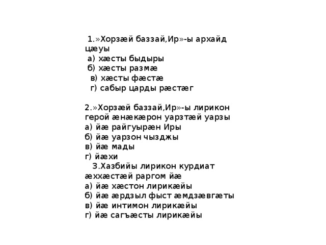  1.»Хорзӕй баззай,Ир»-ы архайд цӕуы  а) хӕсты быдыры  б) хӕсты размӕ  в) хӕсты фӕстӕ  г) сабыр царды рӕстӕг 2.»Хорзӕй баззай,Ир»-ы лирикон герой æнæкæрон уарзтæй уарзы а) йæ райгуырæн Иры б) йæ уарзон чызджы в) йæ мады г) йæхи  3.Хазбийы лирикон курдиат æххæстæй раргом йæ а) йæ хæстон лирикæйы б) йæ æрдзыл фыст æмдзæвгæты в) йæ интимон лирикæйы г) йæ сагъæсты лирикæйы 