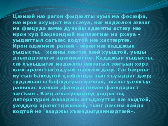 Цæмæй нæ рагон фыдæлты хуыз ма фесæфа, нæ ирон ахуырст ма ссæуа, нæ мадæлон æвзаг ма фæцуда æмæ дунейы адæмты астæу нæ ирон худ бæрзондæй ныллæгмæ ма рхауа – уыдæттыл сагъæс кодтой нæ хистæртæ.  Ирон адæммæ рагæй - æрæгмæ кадджын уыдысты, ’хсæны лæгтæ кæй хуыдтой, уыцы дзырддзæугæ адæймæгтæ. Кадджын уыдысты, сæ хъуыдытæ мадæлон æвзагыл зæгъын хорз кæй арæхстысты,уый тыххæй дæр. Сæ бæрны-иу сын бакодтой цыфæнды зын хъуыддаг дæр; тудджынты бафидауын кæнын, зианы уæлхъус раныхас кæнын ,фæндаггонæн фæндараст зæгъын . Кæд æнахуыргонд уыдысты, литературон æвзаджы æгъдæуттæ нæ зыдтой, уæддæр арæхстджынæй, тынг дæсны пайда кодтой не ’взаджы хъæздыгдзинæдтæй».   
