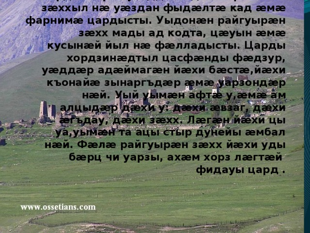 Адæймаг йæ райгуырæн бонæй йæ царды фæстаг бонмæ амайы мæсыг: йæ номы, йæ царды мæсыг. Амайгæ та йæ кæны йæ къухты фæллойæ, йæ зонд æмæ зæрдæйы рæсугъддзинадæй. Ирыстоны зæххыл нæ уæздан фыдæлтæ кад æмæ фарнимæ цардысты. Уыдонæн райгуырæн зæхх мады ад кодта, цæуын æмæ кусынæй йыл нæ фæлладысты. Царды хордзинæдтыл цасфæнды фæдзур, уæддæр адæймагæн йæхи бæстæ,йæхи къонайæ зынаргъдæр æмæ уарзондæр нæй. Уый уымæн афтæ у,æмæ ам алцыдæр дæхи у: дæхи æвзаг, дæхи æгъдау, дæхи зæхх. Лæгæн йæхи цы уа,уымæн та ацы стыр дунейы æмбал нæй. Фæлæ райгуырæн зæхх йæхи уды бæрц чи уарзы, ахæм хорз лæгтæй фидауы цард .   