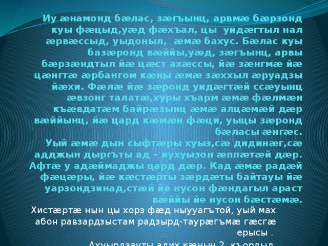 Иу æнамонд бæлас, зæгъынц, арвмæ бæрзонд куы фæцыд,уæд фæхъал, цы уидæгтыл нал æрвæссыд, уыдоныл, æмæ бахус. Бæлас куы базæронд вæййы,уæд, зæгъынц, арвы бæрзæндтыл йæ цæст ахæссы, йæ зæнгмæ йæ цæнгтæ æрбангом кæны æмæ зæххыл æруадзы йæхи. Фæлæ йæ зæронд уидæгтæй ссæуынц æвзонг талатæ,хуры хъарм æмæ фæлмæн къæвдатæм байрæзынц æмæ алцæмæй дæр вæййынц, йæ цард кæмæн фæци, уыцы зæронд бæласы æнгæс.  Уый æмæ дын сыфтæры хуыз,сæ дидинæг,сæ адджын дыргъты ад – иухуызон æппæтæй дæр. Афтæ у адæймаджы цард дæр. Кад æмæ радæй фæцæры, йæ кæстæрты зæрдæты байтауы йæ уарзондзинад,стæй йе нусон фæндагыл араст вæййы йе нусон бæстæмæ.    Хистæртæ нын цы хорз фæд ныууагътой, уый мах абон равзардзыстам радзырд-таурæгъмæ гæсгæ ерысы . Ахуырдзауты адих кæнын 2 къордыл. 