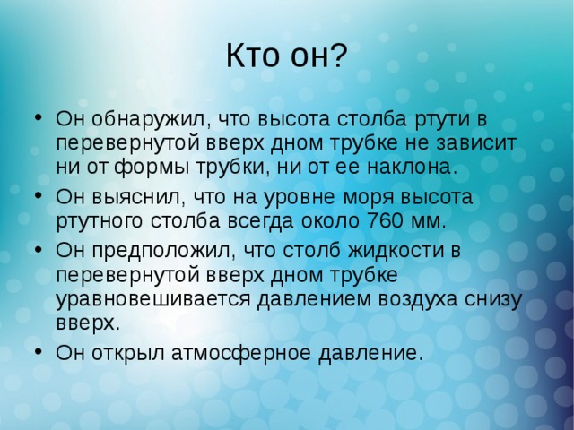 Он обнаружил, что высота столба ртути в перевернутой вверх дном трубке не зависит ни от формы трубки, ни от ее наклона. Он выяснил, что на уровне моря высота ртутного столба всегда около 760 мм. Он предположил, что столб жидкости в перевернутой вверх дном трубке уравновешивается давлением воздуха снизу вверх. Он открыл атмосферное давление. 
