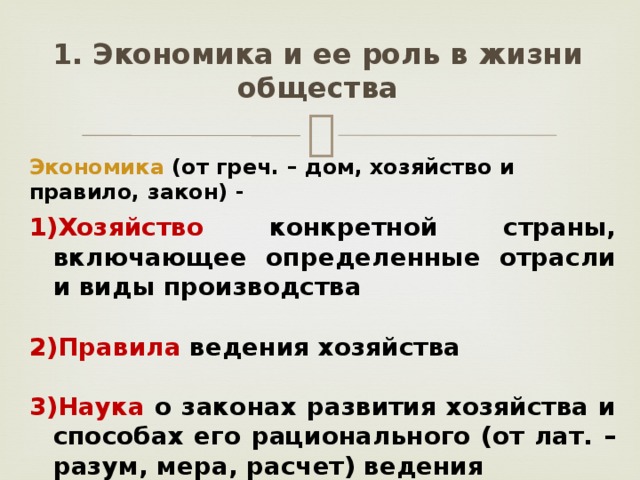 1. Экономика и ее роль в жизни общества Экономика (от греч. – дом, хозяйство и правило, закон) - Хозяйство конкретной страны, включающее определенные отрасли и виды производства  Правила ведения хозяйства  Наука о законах развития хозяйства и способах его рационального (от лат. – разум, мера, расчет) ведения 