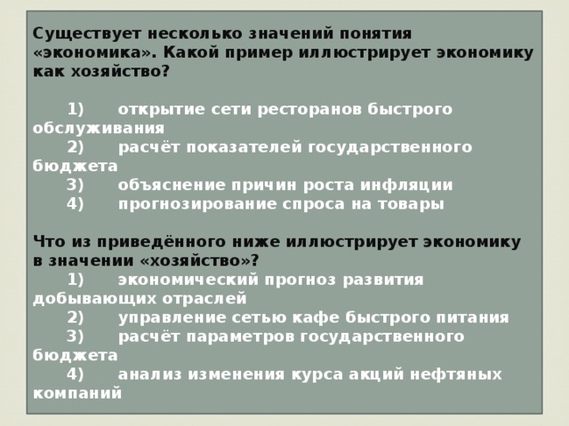 Существует несколько значений понятия «экономика». Какой пример иллюстрирует экономику как хозяйство?     1)  открытие сети ресторанов быстрого обслуживания    2)  расчёт показателей государственного бюджета    3)  объяснение причин роста инфляции    4)  прогнозирование спроса на товары  Что из приведённого ниже иллюстрирует экономику в значении «хозяйство»?    1)  экономический прогноз развития добывающих отраслей    2)  управление сетью кафе быстрого питания    3)  расчёт параметров государственного бюджета    4)  анализ изменения курса акций нефтяных компаний 