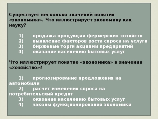 Существует несколько значений понятия «экономика». Что иллюстрирует экономику как науку?     1)  продажа продукции фермерских хозяйств    2)  выявление факторов роста спроса на услуги    3)  биржевые торги акциями предприятий    4)  оказание населению бытовых услуг  Что иллюстрирует понятие «экономика» в значении «хозяйство»?     1)  прогнозирование предложения на автомобили    2)  расчёт изменения спроса на потребительский кредит    3)  оказание населению бытовых услуг    4)  законы функционирования экономики 