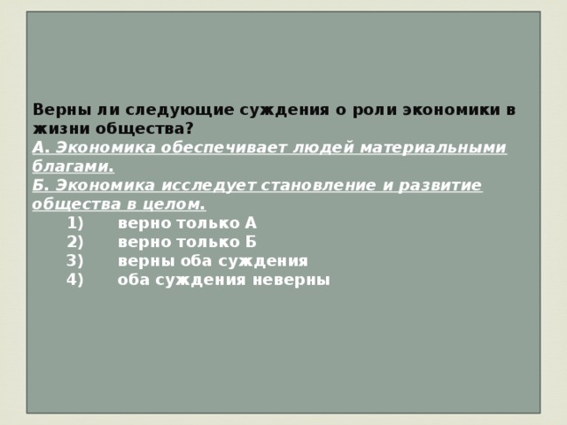 Верны ли следующие суждения о роли экономики в жизни общества? А. Экономика обеспечивает людей материальными благами. Б. Экономика исследует становление и развитие общества в целом.    1)  верно только А    2)  верно только Б    3)  верны оба суждения    4)  оба суждения неверны   