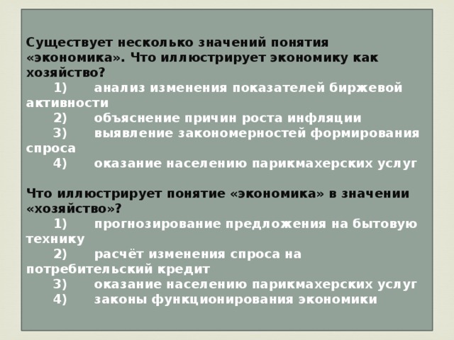 Существует несколько значений понятия «экономика». Что иллюстрирует экономику как хозяйство?    1)  анализ изменения показателей биржевой активности    2)  объяснение причин роста инфляции    3)  выявление закономерностей формирования спроса    4)  оказание населению парикмахерских услуг  Что иллюстрирует понятие «экономика» в значении «хозяйство»?    1)  прогнозирование предложения на бытовую технику    2)  расчёт изменения спроса на потребительский кредит    3)  оказание населению парикмахерских услуг    4)  законы функционирования экономики 