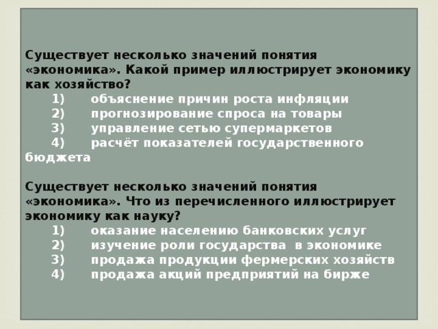 Существует несколько значений понятия «экономика». Какой пример иллюстрирует экономику как хозяйство?    1)  объяснение причин роста инфляции    2)  прогнозирование спроса на товары    3)  управление сетью супермаркетов    4)  расчёт показателей государственного бюджета  Существует несколько значений понятия «экономика». Что из перечисленного иллюстрирует экономику как науку?    1)  оказание населению банковских услуг    2)  изучение роли государства в экономике    3)  продажа продукции фермерских хозяйств    4)  продажа акций предприятий на бирже 