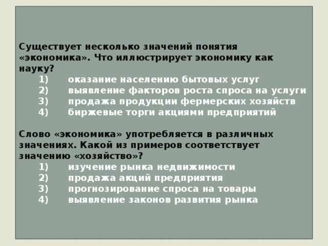 Существует несколько значений понятия «экономика». Что иллюстрирует экономику как науку?    1)  оказание населению бытовых услуг    2)  выявление факторов роста спроса на услуги    3)  продажа продукции фермерских хозяйств    4)  биржевые торги акциями предприятий  Слово «экономика» употребляется в различных значениях. Какой из примеров соответствует значению «хозяйство»?    1)  изучение рынка недвижимости    2)  продажа акций предприятия    3)  прогнозирование спроса на товары    4)  выявление законов развития рынка 