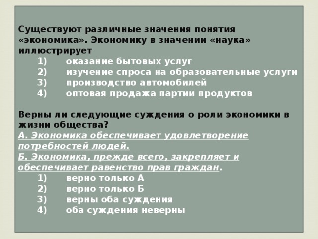 Существуют различные значения понятия «экономика». Экономику в значении «наука» иллюстрирует    1)  оказание бытовых услуг    2)  изучение спроса на образовательные услуги    3)  производство автомобилей    4)  оптовая продажа партии продуктов  Верны ли следующие суждения о роли экономики в жизни общества? А. Экономика обеспечивает удовлетворение потребностей людей. Б. Экономика, прежде всего, закрепляет и обеспечивает равенство прав граждан .    1)  верно только А    2)  верно только Б    3)  верны оба суждения    4)  оба суждения неверны 