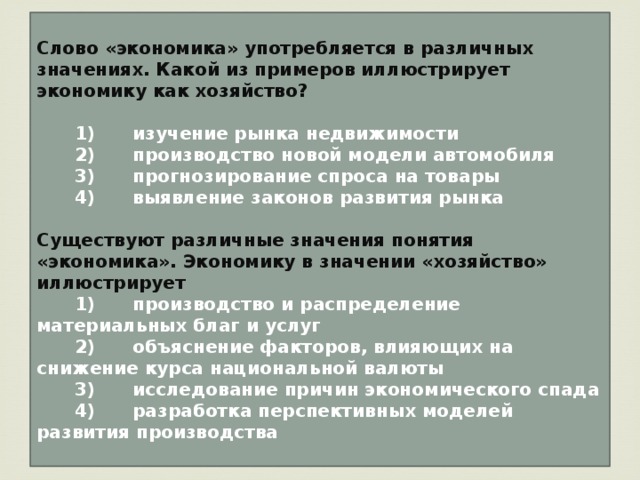 Слово «экономика» употребляется в различных значениях. Какой из примеров иллюстрирует экономику как хозяйство?     1)  изучение рынка недвижимости    2)  производство новой модели автомобиля    3)  прогнозирование спроса на товары    4)  выявление законов развития рынка  Существуют различные значения понятия «экономика». Экономику в значении «хозяйство» иллюстрирует    1)  производство и распределение материальных благ и услуг    2)  объяснение факторов, влияющих на снижение курса национальной валюты    3)  исследование причин экономического спада    4)  разработка перспективных моделей развития производства 