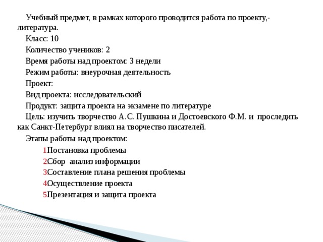 Учебный предмет, в рамках которого проводится работа по проекту,- литература. Класс: 10 Количество учеников: 2 Время работы над проектом: 3 недели Режим работы: внеурочная деятельность Проект: Вид проекта: исследовательский Продукт: защита проекта на экзамене по литературе Цель: изучить творчество А.С. Пушкина и Достоевского Ф.М. и проследить как Санкт-Петербург влиял на творчество писателей.  Этапы работы над проектом: Постановка проблемы Сбор анализ информации Составление плана решения проблемы Осуществление проекта Презентация и защита проекта Постановка проблемы Сбор анализ информации Составление плана решения проблемы Осуществление проекта Презентация и защита проекта Постановка проблемы Сбор анализ информации Составление плана решения проблемы Осуществление проекта Презентация и защита проекта Постановка проблемы Сбор анализ информации Составление плана решения проблемы Осуществление проекта Презентация и защита проекта 