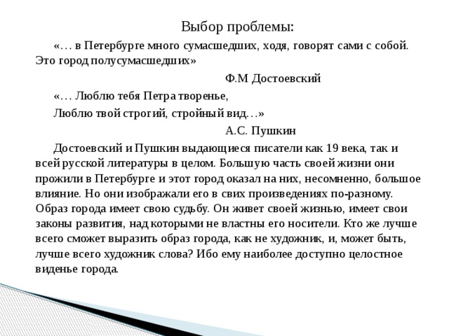 Выбор проблемы: «… в Петербурге много сумасшедших, ходя, говорят сами с собой. Это город полусумасшедших» Ф.М Достоевский «… Люблю тебя Петра творенье, Люблю твой строгий, стройный вид…» А.С. Пушкин Достоевский и Пушкин выдающиеся писатели как 19 века, так и всей русской литературы в целом. Большую часть своей жизни они прожили в Петербурге и этот город оказал на них, несомненно, большое влияние. Но они изображали его в свих произведениях по-разному. Образ города имеет свою судьбу. Он живет своей жизнью, имеет свои законы развития, над которыми не властны его носители. Кто же лучше всего сможет выразить образ города, как не художник, и, может быть, лучше всего художник слова? Ибо ему наиболее доступно целостное виденье города. 