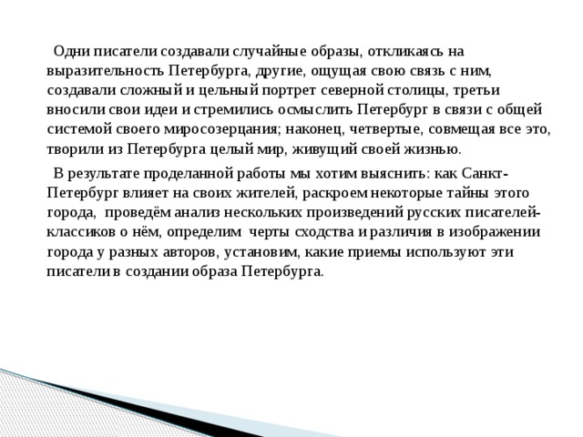 Одни писатели создавали случайные образы, откликаясь на выразительность Петербурга, другие, ощущая свою связь с ним, создавали сложный и цельный портрет северной столицы, третьи вносили свои идеи и стремились осмыслить Петербург в связи с общей системой своего миросозерцания; наконец, четвертые, совмещая все это, творили из Петербурга целый мир, живущий своей жизнью. В результате проделанной работы мы хотим выяснить: как Санкт-Петербург влияет на своих жителей, раскроем некоторые тайны этого города, проведём анализ нескольких произведений русских писателей-классиков о нём, определим черты сходства и различия в изображении города у разных авторов, установим, какие приемы используют эти писатели в создании образа Петербурга. 