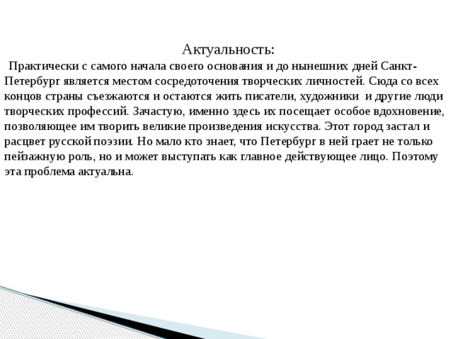 Актуальность: Практически с самого начала своего основания и до нынешних дней Санкт-Петербург является местом сосредоточения творческих личностей. Сюда со всех концов страны съезжаются и остаются жить писатели, художники и другие люди творческих профессий. Зачастую, именно здесь их посещает особое вдохновение, позволяющее им творить великие произведения искусства. Этот город застал и расцвет русской поэзии. Но мало кто знает, что Петербург в ней грает не только пейзажную роль, но и может выступать как главное действующее лицо. Поэтому эта проблема актуальна. 