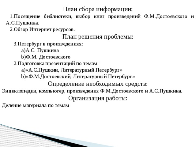План сбора информации: Посещение библиотеки, выбор книг произведений Ф.М.Достоевского и А.С.Пушкина. Обзор Интернет ресурсов. План решения проблемы: Петербург в произведениях: А.С. Пушкина Ф.М. Достоевского Подготовка презентаций по темам: «А.С.Пушкин, Литературный Петербург» «Ф.М.Достоевский, Литературный Петербург» Определение необходимых средств: Энциклопедии, компьютер, произведения Ф.М.Достоевского и А.С.Пушкина. Организация работы: Деление материала по темам 