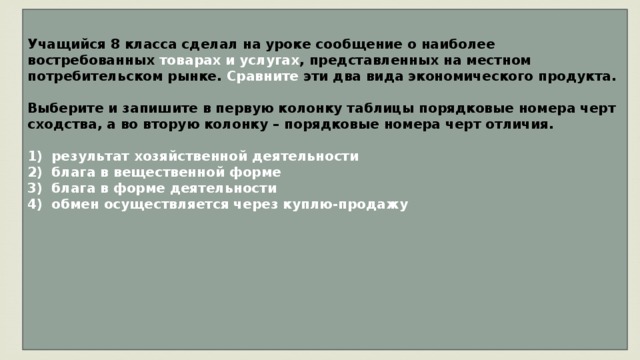 Учащийся 8 класса сделал на уроке сообщение о наиболее востребованных товарах и услугах , представленных на местном потребительском рынке. Сравните эти два вида экономического продукта.  Выберите и запишите в первую колонку таблицы порядковые номера черт сходства, а во вторую колонку – порядковые номера черт отличия.   1)  результат хозяйственной деятельности 2)  блага в вещественной форме 3)  блага в форме деятельности обмен осуществляется через куплю-продажу        