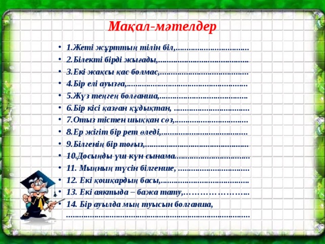 Мақал-мәтелдер 1.Жеті жұрттың тілін біл,.................................. 2.Білекті бірді жығады,.......................................... 3.Екі жақсы қас болмас,......................................... 4.Бір елі ауызға,........................................................ 5.Жүз теңгең болғанша,......................................... 6.Бір кісі қазған құдықтан, ................................... 7.Отыз тістен шыққан сөз,.................................. 8.Ер жігіт бір рет өледі,........................................ 9.Білгенің бір тоғыз,................................................ 10.Досыңды үш күн сынама................................... 11. Мыңның түсін білгенше, ................................. 12. Екі қошқардың басы,......................................... 13. Екі аяктыда – бажа тату,…………………... 14. Бір ауылда мың туысын болганша,  ..................................................................................... 