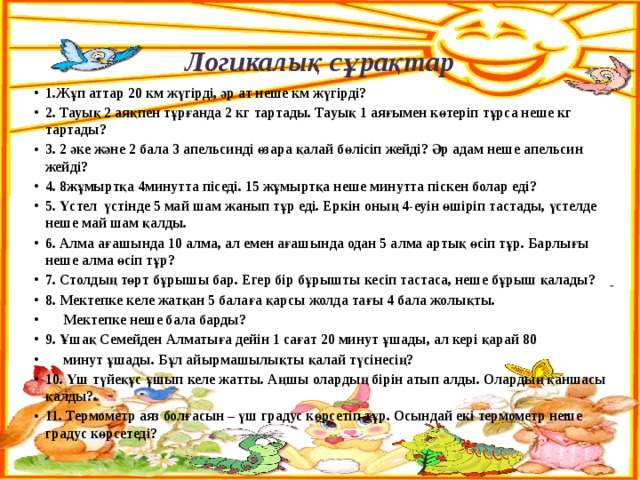 Логикалық сұрақтар 1.Жұп аттар 20 км жүгірді, әр ат неше км жүгірді? 2. Тауық 2 аяқпен тұрғанда 2 кг тартады. Тауық 1 аяғымен көтеріп тұрса неше кг тартады? 3. 2 әке және 2 бала 3 апельсинді өзара қалай бөлісіп жейді? Әр адам неше апельсин жейді? 4. 8жұмыртқа 4минутта піседі. 15 жұмыртқа неше минутта піскен болар еді? 5. Үстел үстінде 5 май шам жанып тұр еді. Еркін оның 4-еуін өшіріп тастады, үстелде неше май шам қалды. 6. Алма ағашында 10 алма, ал емен ағашында одан 5 алма артық өсіп тұр. Барлығы неше алма өсіп тұр? 7. Столдың төрт бұрышы бар. Егер бір бұрышты кесіп тастаса, неше бұрыш қалады?  8. Мектепке келе жатқан 5 балаға қарсы жолда тағы 4 бала жолықты.  Мектепке неше бала барды? 9. Ұшақ Семейден Алматыға дейін 1 сағат 20 минут ұшады, ал кері қарай 80  минут ұшады. Бұл айырмашылықты қалай түсінесің? 10. Үш түйеқұс ұшып келе жатты. Аңшы олардың бірін атып алды. Олардың қаншасы қалды? 11. Термометр аяз болғасын – үш градус көрсетіп тұр. Осындай екі термометр неше градус көрсетеді?     