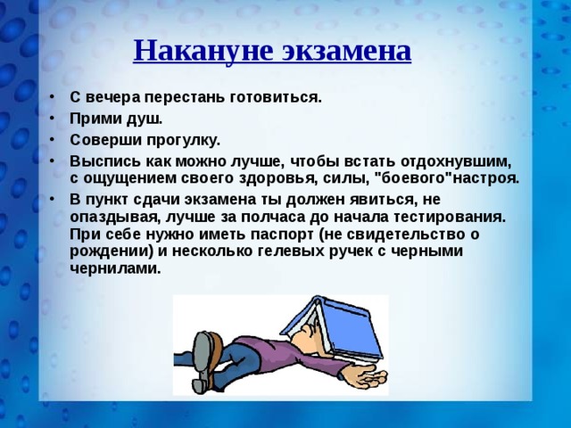 Накануне экзамена С вечера перестань готовиться. Прими душ. Соверши прогулку. Выспись как можно лучше,  чтобы встать отдохнувшим, с ощущением своего здоровья, силы, 