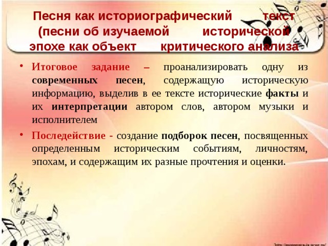 Песня как историографический  текст (песни об изучаемой  исторической эпохе как объект  критического анализа Итоговое задание – проанализировать одну из современных песен , содержащую историческую информацию, выделив в ее тексте исторические факты и их интерпретации автором слов, автором музыки и исполнителем Последействие - создание подборок песен , посвященных определенным историческим событиям, личностям, эпохам, и содержащим их разные прочтения и оценки.  