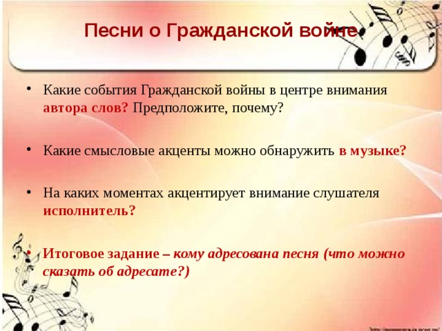 Песни о Гражданской войне   Какие события Гражданской войны в центре внимания  автора слов? Предположите, почему?  Какие смысловые акценты можно обнаружить  в музыке?  На каких моментах акцентирует внимание слушателя  исполнитель?  Итоговое задание – кому адресована песня (что можно сказать об адресате?)  