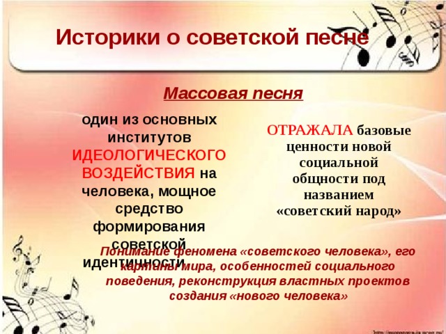 Историки о советской песне Массовая песня один из основных институтов ИДЕОЛОГИЧЕСКОГО ВОЗДЕЙСТВИЯ на человека, мощное средство формирования советской идентичности  ОТРАЖАЛА  базовые ценности новой социальной общности под названием «советский народ» Понимание феномена «советского человека», его картины мира, особенностей социального поведения, реконструкция властных проектов создания «нового человека»  