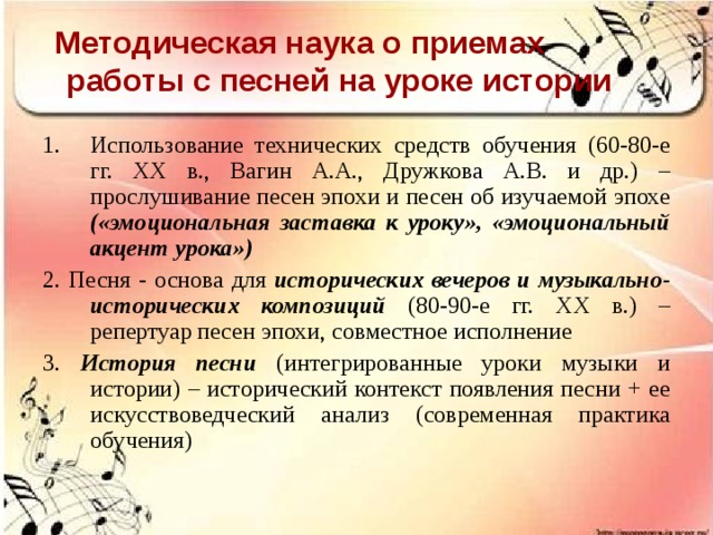Методическая наука о приемах  работы с песней на уроке истории Использование технических средств обучения (60-80-е гг. ХХ в., Вагин А.А., Дружкова А.В. и др.) – прослушивание песен эпохи и песен об изучаемой эпохе («эмоциональная заставка к уроку», «эмоциональный акцент урока») 2.  Песня - основа для исторических вечеров и музыкально-исторических композиций (80-90-е гг. ХХ в.) – репертуар песен эпохи, совместное исполнение 3. История песни (интегрированные уроки музыки и истории) – исторический контекст появления песни + ее искусствоведческий анализ (современная практика обучения) 