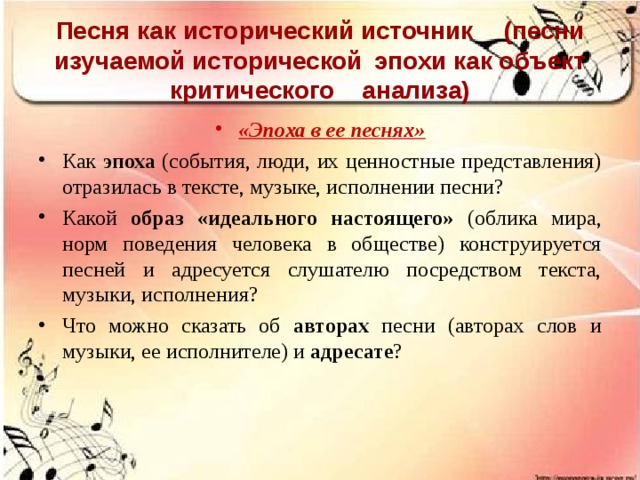 Песня как исторический источник  (песни изучаемой исторической  эпохи как объект критического  анализа) «Эпоха в ее песнях» Как эпоха (события, люди, их ценностные представления) отразилась в тексте, музыке, исполнении песни? Какой образ «идеального настоящего» (облика мира, норм поведения человека в обществе) конструируется песней и адресуется слушателю посредством текста, музыки, исполнения? Что можно сказать об авторах песни (авторах слов и музыки, ее исполнителе) и адресате ?  