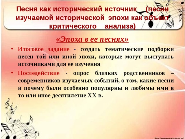 Песня как исторический источник  (песни изучаемой исторической  эпохи как объект критического  анализа) «Эпоха в ее песнях» Итоговое задание - создать тематические подборки песен той или иной эпохи, которые могут выступать источниками для ее изучения Последействие  - опрос близких родственников – современников изучаемых событий, о том, какие песни и почему были особенно популярны и любимы ими в то или иное десятилетие ХХ в.  